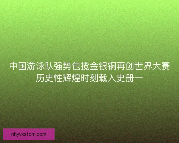 中国游泳队强势包揽金银铜再创世界大赛历史性辉煌时刻载入史册一