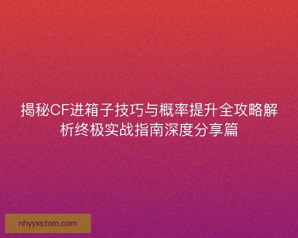 揭秘CF进箱子技巧与概率提升全攻略解析终极实战指南深度分享篇