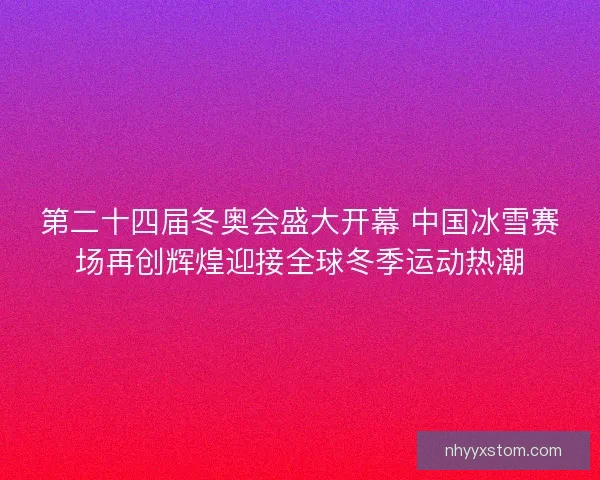 第二十四届冬奥会盛大开幕 中国冰雪赛场再创辉煌迎接全球冬季运动热潮