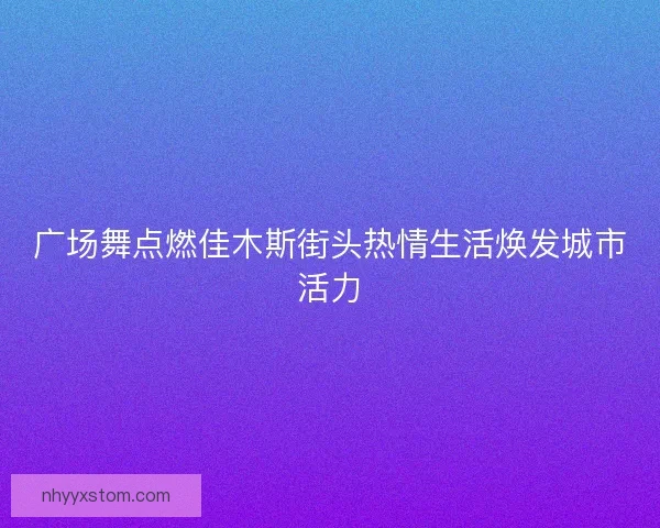 广场舞点燃佳木斯街头热情生活焕发城市活力